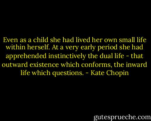 Even as a child she had lived her own small life within herself. At a very early period she had apprehended instinctively the dual life - that outward existence which conforms, the inward life which questions. - Kate Chopin