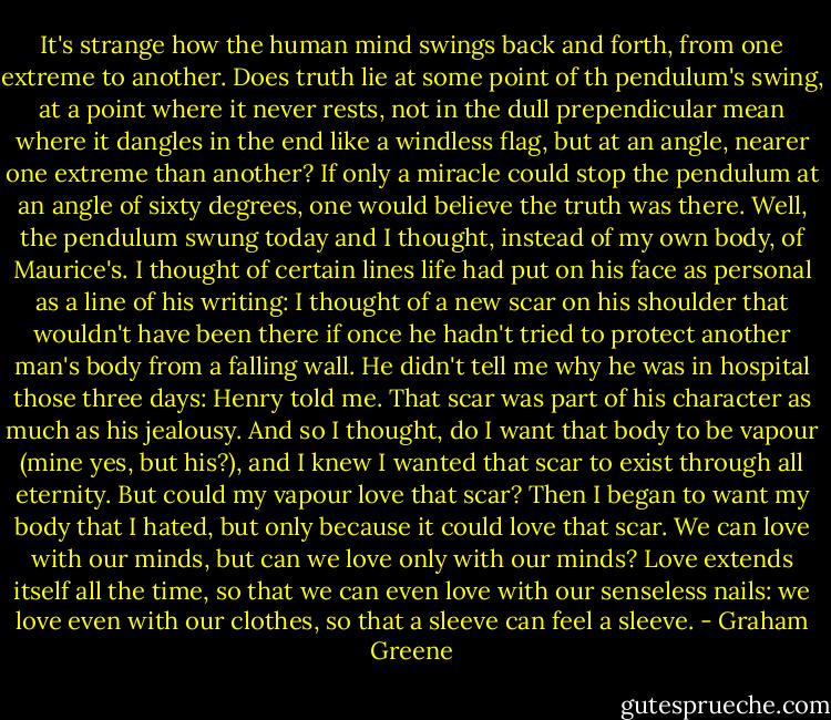 It's strange how the human mind swings back and forth, from one extreme to another. Does truth lie at some point of th pendulum's swing, at a point where it never rests, not in the dull prependicular mean where it dangles in the end like a windless flag, but at an angle, nearer one extreme than another? If only a miracle could stop the pendulum at an angle of sixty degrees, one would believe the truth was there. Well, the pendulum swung today and I thought, instead of my own body, of Maurice's. I thought of certain lines life had put on his face as personal as a line of his writing: I thought of a new scar on his shoulder that wouldn't have been there if once he hadn't tried to protect another man's body from a falling wall. He didn't tell me why he was in hospital those three days: Henry told me. That scar was part of his character as much as his jealousy. And so I thought, do I want that body to be vapour (mine yes, but his?), and I knew I wanted that scar to exist through all eternity. But could my vapour love that scar? Then I began to want my body that I hated, but only because it could love that scar. We can love with our minds, but can we love only with our minds? Love extends itself all the time, so that we can even love with our senseless nails: we love even with our clothes, so that a sleeve can feel a sleeve. - Graham Greene