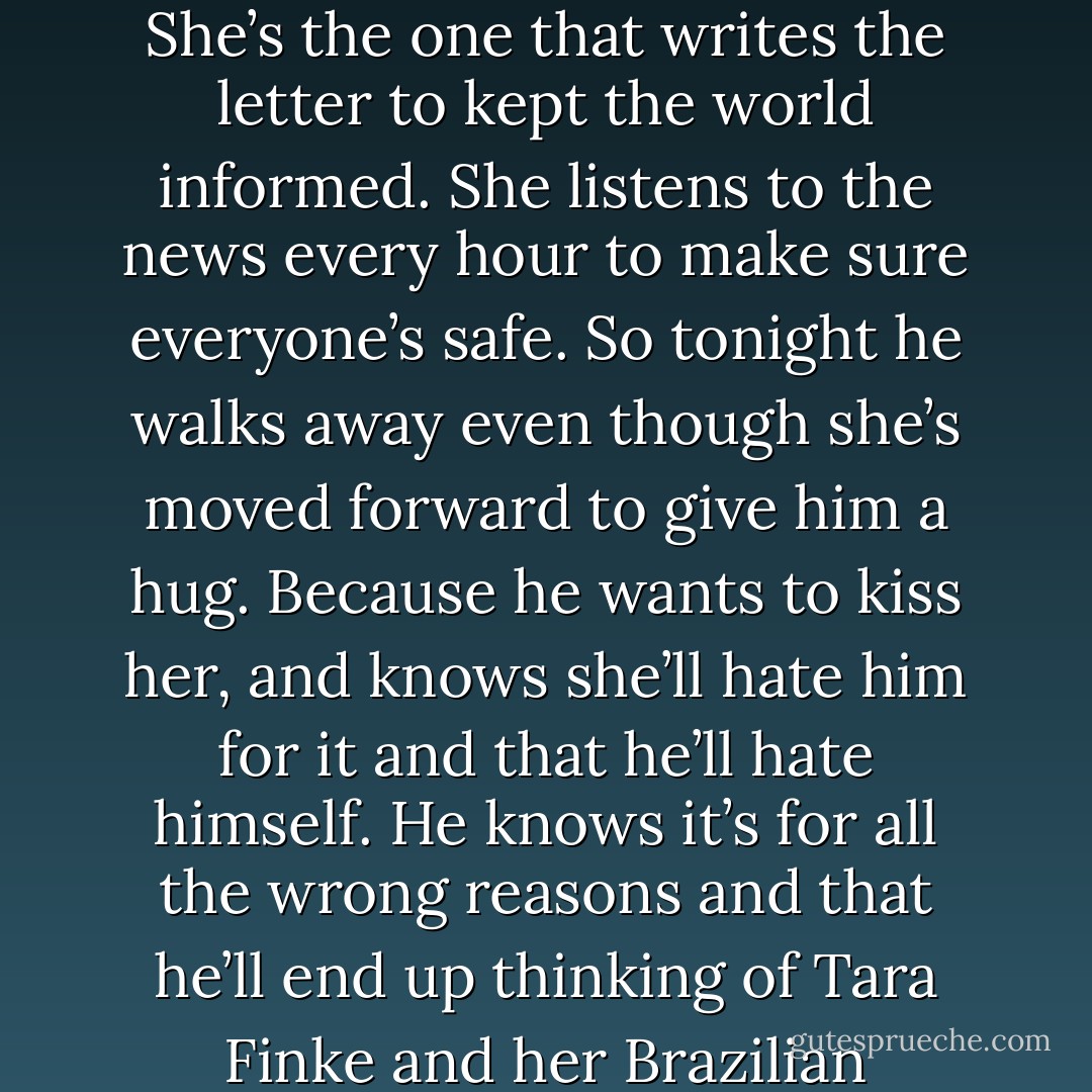 sometimes he feels a pull towards Francesca. She was the reason he came into the group. It was her misery that united them and somehow her personality that kept them together when everyone split. She’s the one that writes the letter to kept the world informed. She listens to the news every hour to make sure everyone’s safe. So tonight he walks away even though she’s moved forward to give him a hug. Because he wants to kiss her, and knows she’ll hate him for it and that he’ll hate himself. He knows it’s for all the wrong reasons and that he’ll end up thinking of Tara Finke and her Brazilian peacekeeper and will Trombal and how he doesn’t do romance, but it eats the space between him and Francesca every time he’s in the room with her. - Melina Marchetta
