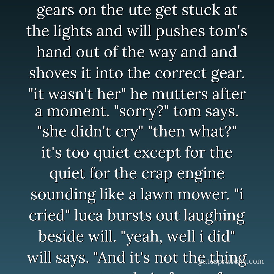 she could have dropped you both off. whar's the worst she can do? cry hysterically?"<br />the gears on the ute get stuck at the lights and will pushes tom's hand out of the way and and shoves it into the correct gear.<br />"it wasn't her" he mutters after a moment.<br />"sorry?" tom says.<br />"she didn't cry"<br />"then what?"<br />it's too quiet except for the quiet for the crap engine sounding like a lawn mower.<br />"i cried"<br />luca bursts out laughing beside will.<br />"yeah, well i did" will says. "And it's not the thing you want to do in front of a bunch on engineers. - Melina Marchetta