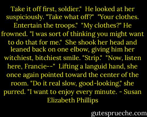 Take it off first, soldier." <br />He looked at her suspiciously. "Take what off?" <br />"Your clothes. Entertain the troops." <br />"My clothes?" He frowned. "I was sort of thinking you might want to do that for me." <br />She shook her head and leaned back on one elbow, giving him her witchiest, bitchiest smile. "Strip." <br />"Now, listen here, Francie--" <br />Lifting a languid hand, she once again pointed toward the center of the room. "Do it real slow, good-looking," she purred. "I want to enjoy every minute. - Susan Elizabeth Phillips