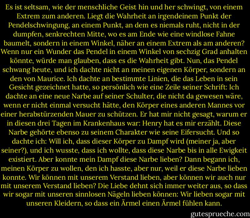 Es ist seltsam, wie der menschliche Geist hin und her schwingt, von einem Extrem zum anderen. Liegt die Wahrheit an irgendeinem Punkt der Pendelschwingung, an einem Punkt, an dem es niemals ruht, nicht in der dumpfen, senkrechten Mitte, wo es am Ende wie eine windlose Fahne baumelt, sondern in einem Winkel, näher an einem Extrem als am anderen? Wenn nur ein Wunder das Pendel in einem Winkel von sechzig Grad anhalten könnte, würde man glauben, dass es die Wahrheit gibt. Nun, das Pendel schwang heute, und ich dachte nicht an meinen eigenen Körper, sondern an den von Maurice. Ich dachte an bestimmte Linien, die das Leben in sein Gesicht gezeichnet hatte, so persönlich wie eine Zeile seiner Schrift: Ich dachte an eine neue Narbe auf seiner Schulter, die nicht da gewesen wäre, wenn er nicht einmal versucht hätte, den Körper eines anderen Mannes vor einer herabstürzenden Mauer zu schützen. Er hat mir nicht gesagt, warum er in diesen drei Tagen im Krankenhaus war: Henry hat es mir erzählt. Diese Narbe gehörte ebenso zu seinem Charakter wie seine Eifersucht. Und so dachte ich: Will ich, dass dieser Körper zu Dampf wird (meiner ja, aber seiner?), und ich wusste, dass ich wollte, dass diese Narbe bis in alle Ewigkeit existiert. Aber konnte mein Dampf diese Narbe lieben? Dann begann ich, meinen Körper zu wollen, den ich hasste, aber nur, weil er diese Narbe lieben konnte. Wir können mit unserem Verstand lieben, aber können wir auch nur mit unserem Verstand lieben? Die Liebe dehnt sich immer weiter aus, so dass wir sogar mit unseren sinnlosen Nägeln lieben können: Wir lieben sogar mit unseren Kleidern, so dass ein Ärmel einen Ärmel fühlen kann. - Graham Greene<