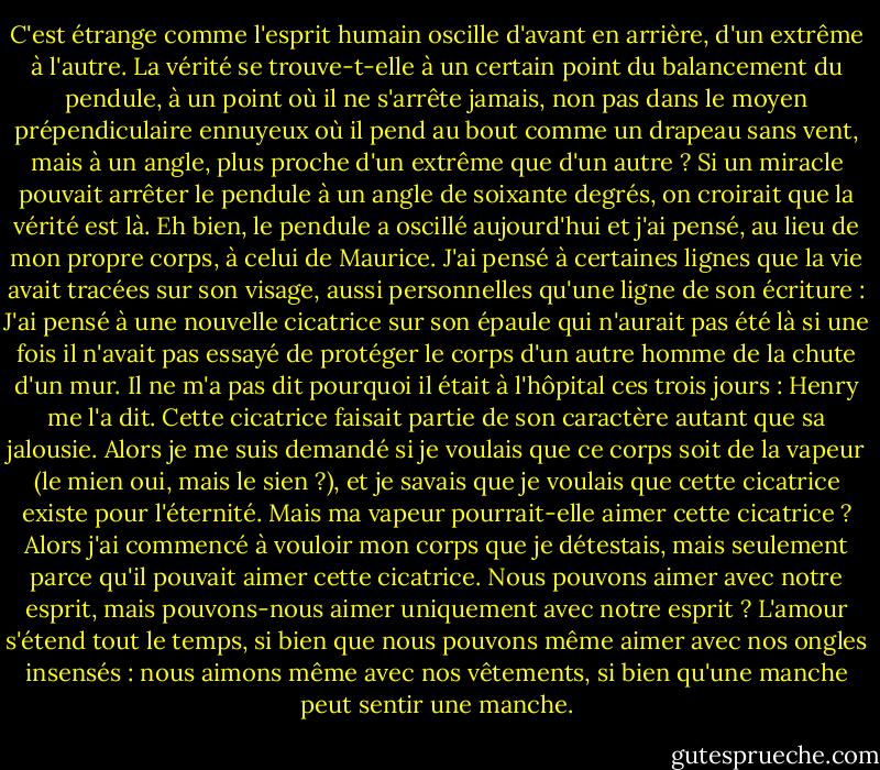 C'est étrange comme l'esprit humain oscille d'avant en arrière, d'un extrême à l'autre. La vérité se trouve-t-elle à un certain point du balancement du pendule, à un point où il ne s'arrête jamais, non pas dans le moyen prépendiculaire ennuyeux où il pend au bout comme un drapeau sans vent, mais à un angle, plus proche d'un extrême que d'un autre ? Si un miracle pouvait arrêter le pendule à un angle de soixante degrés, on croirait que la vérité est là. Eh bien, le pendule a oscillé aujourd'hui et j'ai pensé, au lieu de mon propre corps, à celui de Maurice. J'ai pensé à certaines lignes que la vie avait tracées sur son visage, aussi personnelles qu'une ligne de son écriture : J'ai pensé à une nouvelle cicatrice sur son épaule qui n'aurait pas été là si une fois il n'avait pas essayé de protéger le corps d'un autre homme de la chute d'un mur. Il ne m'a pas dit pourquoi il était à l'hôpital ces trois jours : Henry me l'a dit. Cette cicatrice faisait partie de son caractère autant que sa jalousie. Alors je me suis demandé si je voulais que ce corps soit de la vapeur (le mien oui, mais le sien ?), et je savais que je voulais que cette cicatrice existe pour l'éternité. Mais ma vapeur pourrait-elle aimer cette cicatrice ? Alors j'ai commencé à vouloir mon corps que je détestais, mais seulement parce qu'il pouvait aimer cette cicatrice. Nous pouvons aimer avec notre esprit, mais pouvons-nous aimer uniquement avec notre esprit ? L'amour s'étend tout le temps, si bien que nous pouvons même aimer avec nos ongles insensés : nous aimons même avec nos vêtements, si bien qu'une manche peut sentir une manche. - Graham Greene