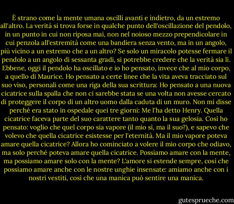 È strano come la mente umana oscilli avanti e indietro, da un estremo all'altro. La verità si trova forse in qualche punto dell'oscillazione del pendolo, in un punto in cui non riposa mai, non nel noioso mezzo prependicolare in cui penzola all'estremità come una bandiera senza vento, ma in un angolo, più vicino a un estremo che a un altro? Se solo un miracolo potesse fermare il pendolo a un angolo di sessanta gradi, si potrebbe credere che la verità sia lì. Ebbene, oggi il pendolo ha oscillato e io ho pensato, invece che al mio corpo, a quello di Maurice. Ho pensato a certe linee che la vita aveva tracciato sul suo viso, personali come una riga della sua scrittura: Ho pensato a una nuova cicatrice sulla spalla che non ci sarebbe stata se una volta non avesse cercato di proteggere il corpo di un altro uomo dalla caduta di un muro. Non mi disse perché era stato in ospedale quei tre giorni: Me l'ha detto Henry. Quella cicatrice faceva parte del suo carattere tanto quanto la sua gelosia. Così ho pensato: voglio che quel corpo sia vapore (il mio sì, ma il suo?), e sapevo che volevo che quella cicatrice esistesse per l'eternità. Ma il mio vapore poteva amare quella cicatrice? Allora ho cominciato a volere il mio corpo che odiavo, ma solo perché poteva amare quella cicatrice. Possiamo amare con la mente, ma possiamo amare solo con la mente? L'amore si estende sempre, così che possiamo amare anche con le nostre unghie insensate: amiamo anche con i nostri vestiti, così che una manica può sentire una manica. - Graham Greene
