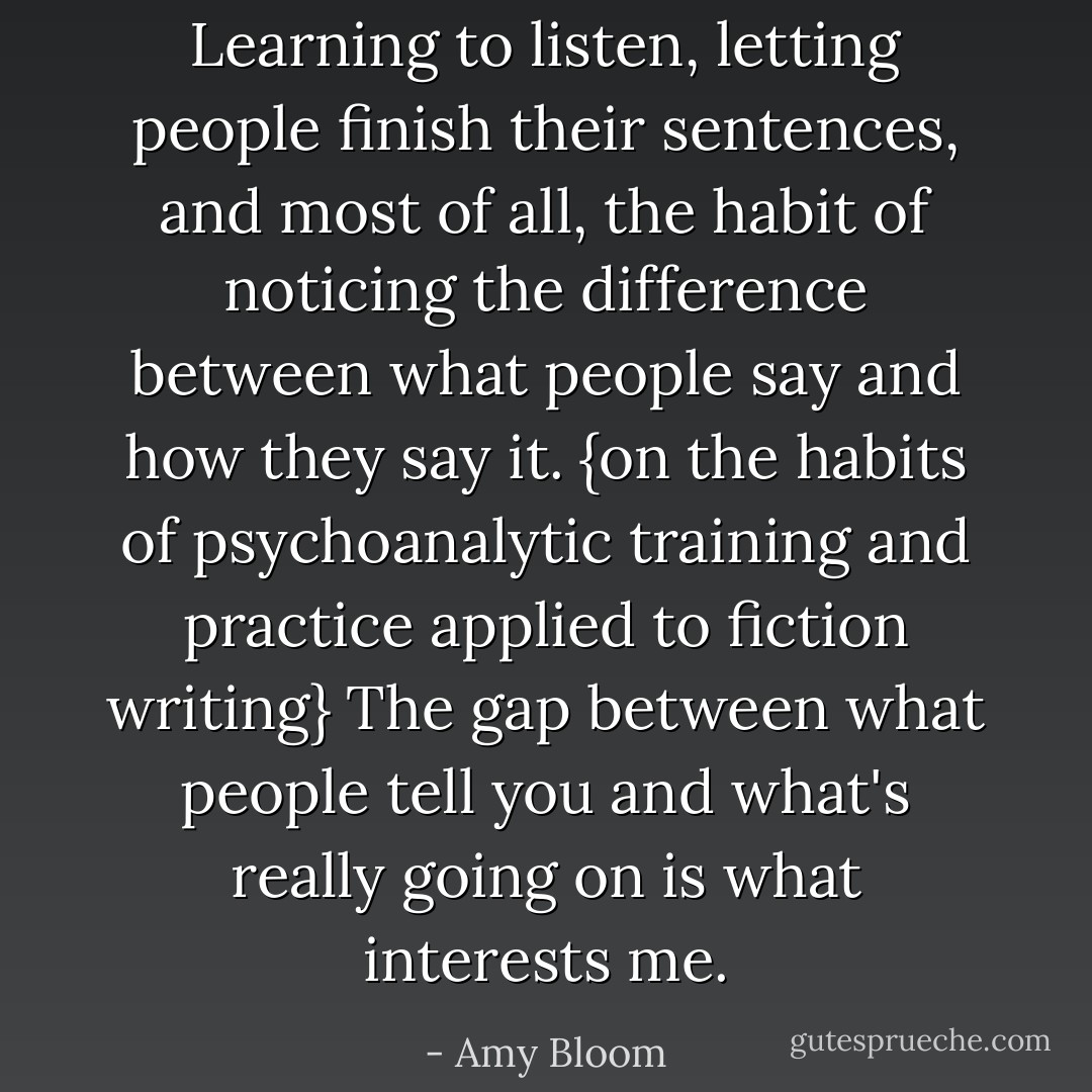 Learning to listen, letting people finish their sentences, and most of all, the habit of noticing the difference between what people say and how they say it. {on the habits of psychoanalytic training and practice applied to fiction writing} The gap between what people tell you and what's really going on is what interests me. - Amy Bloom