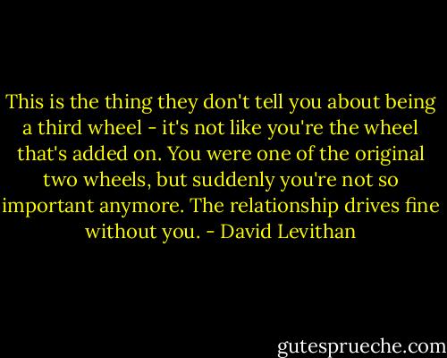This is the thing they don't tell you about being a third wheel - it's not like you're the wheel that's added on. You were one of the original two wheels, but suddenly you're not so important anymore. The relationship drives fine without you. - David Levithan