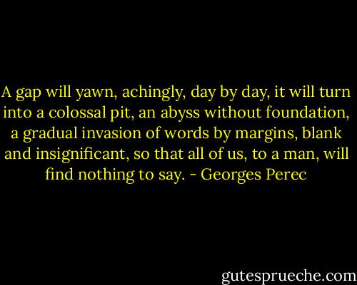A gap will yawn, achingly, day by day, it will turn into a colossal pit, an abyss without foundation, a gradual invasion of words by margins, blank and insignificant, so that all of us, to a man, will find nothing to say. - Georges Perec
