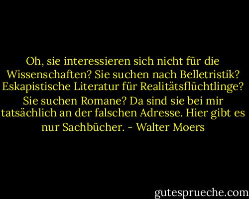 Oh, sie interessieren sich nicht für die Wissenschaften? Sie suchen nach Belletristik? Eskapistische Literatur für Realitätsflüchtlinge? Sie suchen Romane? Da sind sie bei mir tatsächlich an der falschen Adresse. Hier gibt es nur Sachbücher. - Walter Moers