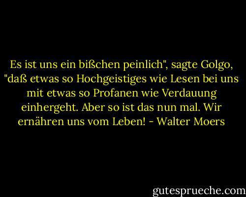 Es ist uns ein bißchen peinlich", sagte Golgo, "daß etwas so Hochgeistiges wie Lesen bei uns mit etwas so Profanen wie Verdauung einhergeht. Aber so ist das nun mal. Wir ernähren uns vom Leben! - Walter Moers