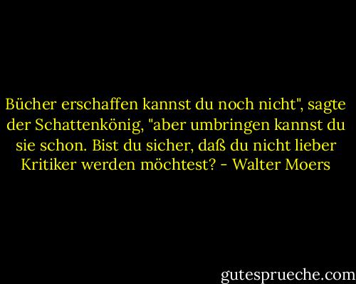 Bücher erschaffen kannst du noch nicht", sagte der Schattenkönig, "aber umbringen kannst du sie schon. Bist du sicher, daß du nicht lieber Kritiker werden möchtest? - Walter Moers