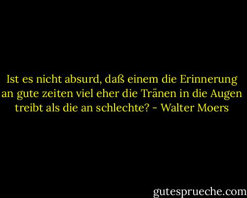 Ist es nicht absurd, daß einem die Erinnerung an gute zeiten viel eher die Tränen in die Augen treibt als die an schlechte? - Walter Moers