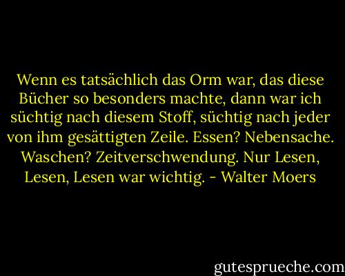 Wenn es tatsächlich das Orm war, das diese Bücher so besonders machte, dann war ich süchtig nach diesem Stoff, süchtig nach jeder von ihm gesättigten Zeile. Essen? Nebensache. Waschen? Zeitverschwendung. Nur Lesen, Lesen, Lesen war wichtig. - Walter Moers
