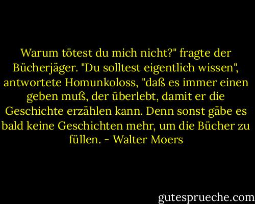 Warum tötest du mich nicht?" fragte der Bücherjäger. "Du solltest eigentlich wissen", antwortete Homunkoloss, "daß es immer einen geben muß, der überlebt, damit er die Geschichte erzählen kann. Denn sonst gäbe es bald keine Geschichten mehr, um die Bücher zu füllen. - Walter Moers