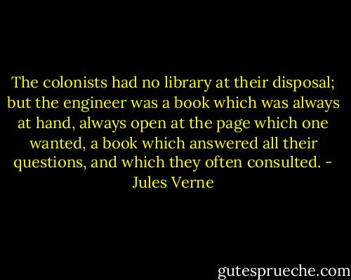 The colonists had no library at their disposal; but the engineer was a book which was always at hand, always open at the page which one wanted, a book which answered all their questions, and which they often consulted. - Jules Verne