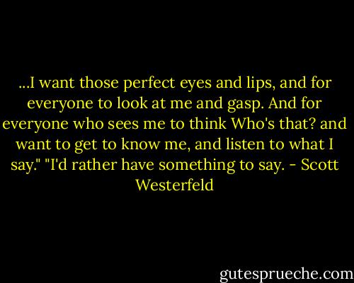 ...I want those perfect eyes and lips, and for everyone to look at me and gasp. And for everyone who sees me to think Who's that? and want to get to know me, and listen to what I say."<br />"I'd rather have something to say. - Scott Westerfeld