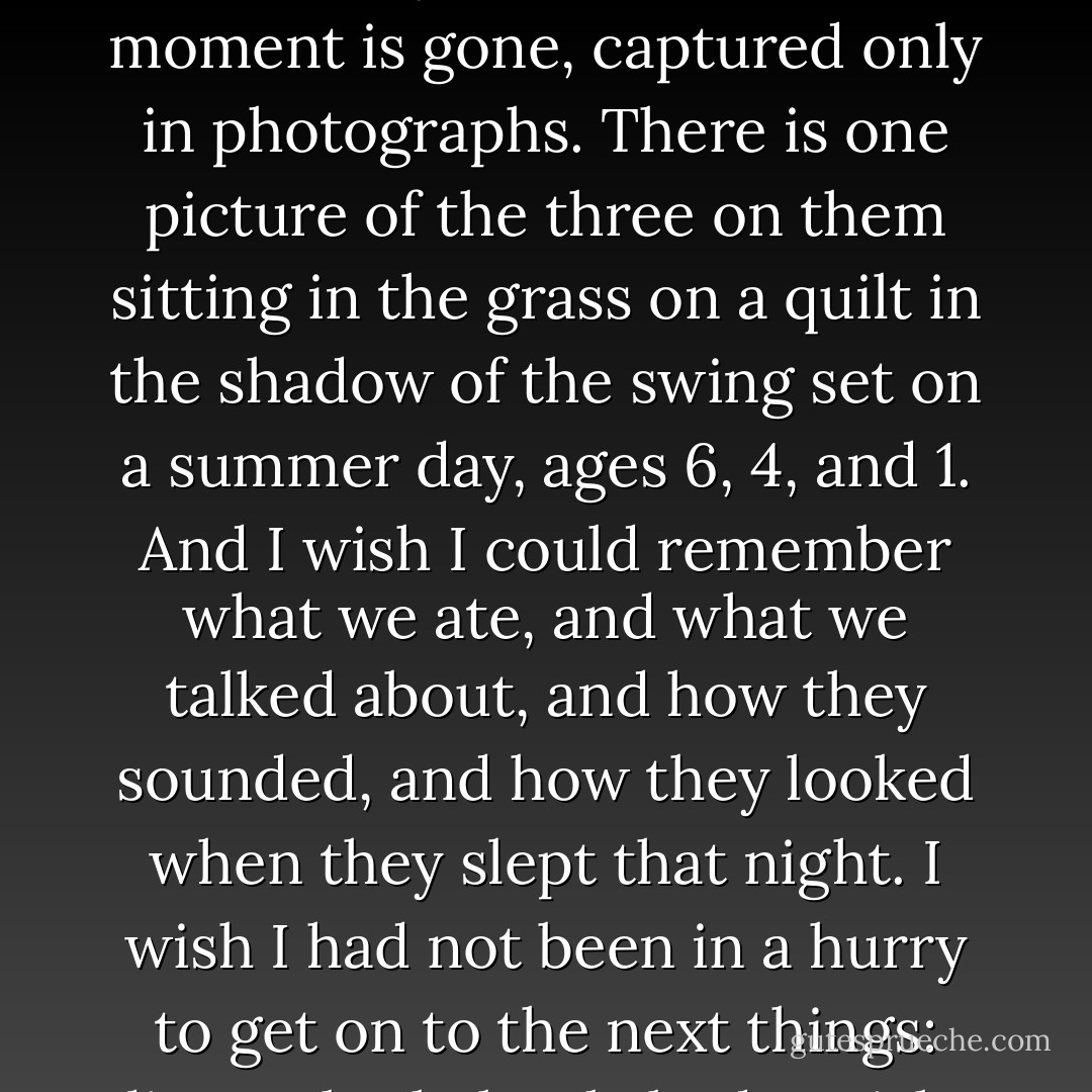 The biggest mistake I made is the one that most of us make while doing this. I did not live in the moment enough. This is particularly clear now that the moment is gone, captured only in photographs. There is one picture of the three on them sitting in the grass on a quilt in the shadow of the swing set on a summer day, ages 6, 4, and 1. And I wish I could remember what we ate, and what we talked about, and how they sounded, and how they looked when they slept that night. I wish I had not been in a hurry to get on to the next things: dinner, bath, book, bed. I wish I had treasured the doing a little more and the getting it done a little less. - Anna Quindlen