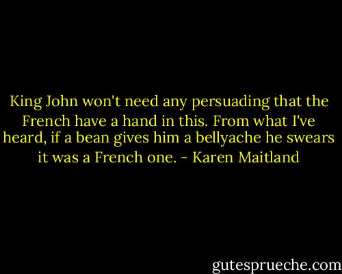 King John won't need any persuading that the French have a hand in this. From what I've heard, if a bean gives him a bellyache he swears it was a French one. - Karen Maitland