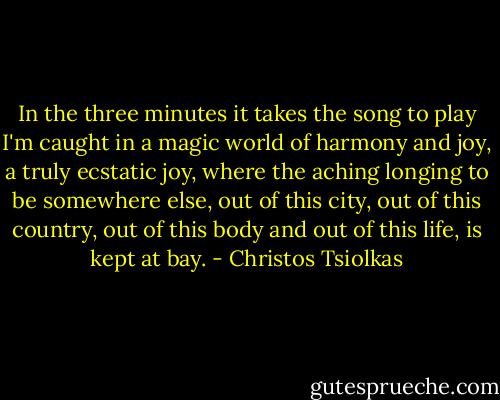 In the three minutes it takes the song to play I'm caught in a magic world of harmony and joy, a truly ecstatic joy, where the aching longing to be somewhere else, out of this city, out of this country, out of this body and out of this life, is kept at bay. - Christos Tsiolkas