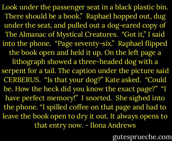 Look under the passenger seat in a black plastic bin. There should be a book.”<br /> Raphael hopped out, dug under the seat, and pulled out a dog-eared copy of The Almanac of Mystical Creatures.<br /> “Got it,” I said into the phone.<br /> “Page seventy-six.”<br /> Raphael flipped the book open and held it up. On the left page a lithograph showed a three-headed dog with a serpent for a tail. The caption under the picture said CERBERUS.<br /> “Is that your dog?” Kate asked.<br /> “Could be. How the heck did you know the exact page?”<br /> “I have perfect memory!”<br /> I snorted.<br /> She sighed into the phone.<br />“I spilled coffee on that page and had to leave the book open to dry it out. It always opens to that entry now. - Ilona Andrews