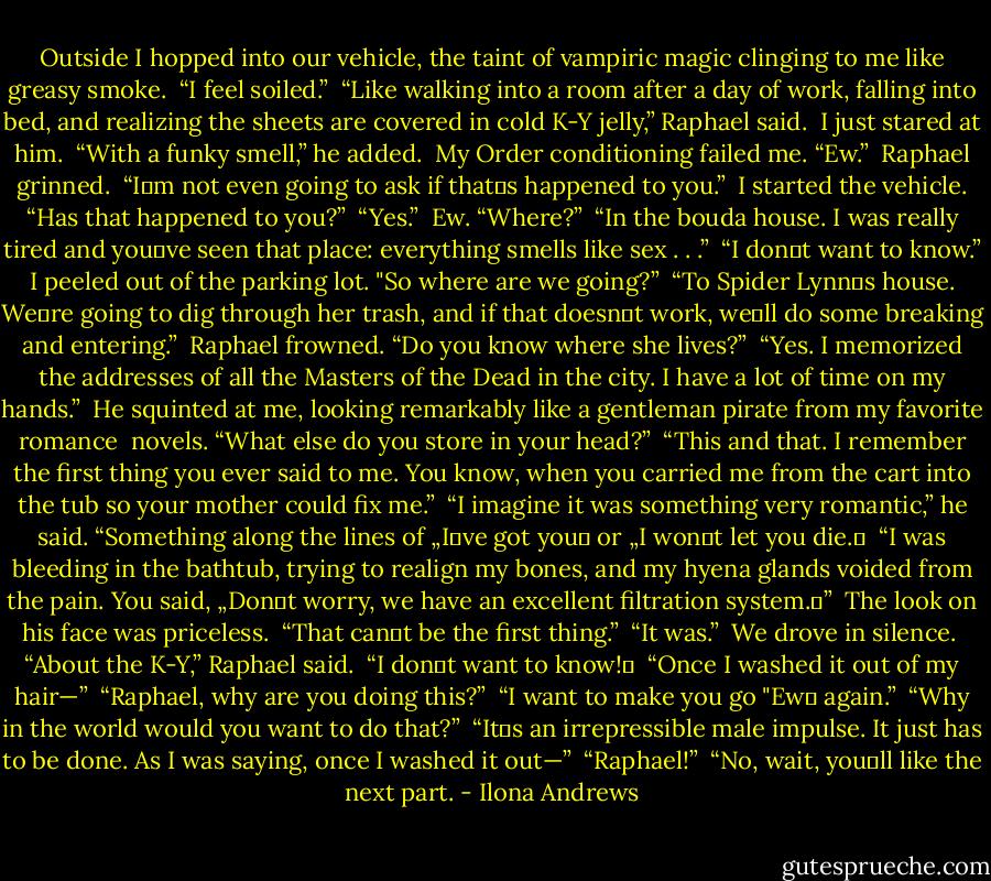 Outside I hopped into our vehicle, the taint of vampiric magic clinging to me like greasy smoke.<br /> “I feel soiled.”<br /> “Like walking into a room after a day of work, falling into bed, and realizing the sheets are covered in cold K-Y jelly,” Raphael said.<br /> I just stared at him.<br /> “With a funky smell,” he added.<br /> My Order conditioning failed me. “Ew.”<br /> Raphael grinned.<br /> “I‟m not even going to ask if that‟s happened to you.”<br /> I started the vehicle. “Has that happened to you?”<br /> “Yes.”<br /> Ew. “Where?”<br /> “In the bouda house. I was really tired and you‟ve seen that place: everything smells like sex . . .”<br /> “I don‟t want to know.” I peeled out of the parking lot.<br />"So where are we going?” <br />“To Spider Lynn‟s house. We‟re going to dig through her trash, and if that doesn‟t work, we‟ll do some breaking and entering.” <br />Raphael frowned. “Do you know where she lives?” <br />“Yes. I memorized the addresses of all the Masters of the Dead in the city. I have a lot of time on my hands.” <br />He squinted at me, looking remarkably like a gentleman pirate from my favorite romance <br />novels. “What else do you store in your head?” <br />“This and that. I remember the first thing you ever said to me. You know, when you carried me from the cart into the tub so your mother could fix me.” <br />“I imagine it was something very romantic,” he said. “Something along the lines of „I‟ve got you‟ or „I won‟t let you die.‟ <br />“I was bleeding in the bathtub, trying to realign my bones, and my hyena glands voided from the pain. You said, „Don‟t worry, we have an excellent filtration system.‟” <br />The look on his face was priceless. <br />“That can‟t be the first thing.” <br />“It was.” <br />We drove in silence.<br /> “About the K-Y,” Raphael said. <br />“I don‟t want to know!‟ <br />“Once I washed it out of my hair—” <br />“Raphael, why are you doing this?” <br />“I want to make you go "Ew‟ again.” <br />“Why in the world would you want to do that?” <br />“It‟s an irrepressible male impulse. It just has to be done. As I was saying, once I washed it out—” <br />“Raphael!” <br />“No, wait, you‟ll like the next part. - Ilona Andrews