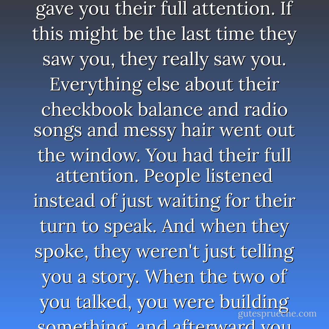 This is why I loved the support groups so much, if people thought you were dying, they gave you their full attention. If this might be the last time they saw you, they really saw you. Everything else about their checkbook balance and radio songs and messy hair went out the window. You had their full attention. People listened instead of just waiting for their turn to speak. And when they spoke, they weren't just telling you a story. When the two of you talked, you were building something, and afterward you were both different than before. - Chuck Palahniuk