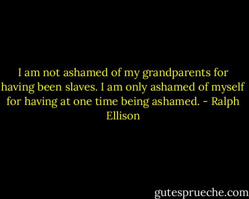 I am not ashamed of my grandparents for having been slaves. I am only ashamed of myself for having at one time being ashamed. - Ralph Ellison