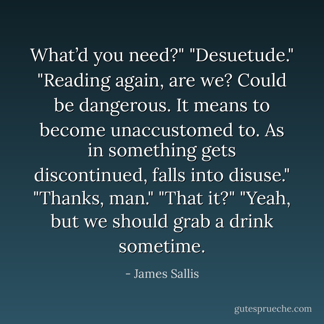 What’d you need?"<br />"Desuetude."<br />"Reading again, are we? Could be dangerous. It means to become unaccustomed to. As in something gets discontinued, falls into disuse."<br />"Thanks, man."<br />"That it?"<br />"Yeah, but we should grab a drink sometime. - James Sallis