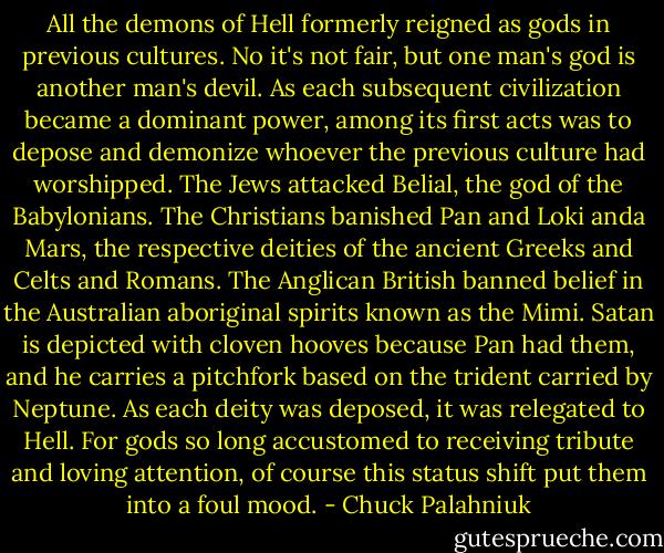 All the demons of Hell formerly reigned as gods in previous cultures. No it's not fair, but one man's god is another man's devil. As each subsequent civilization became a dominant power, among its first acts was to depose and demonize whoever the previous culture had worshipped. The Jews attacked Belial, the god of the Babylonians. The Christians banished Pan and Loki anda Mars, the respective deities of the ancient Greeks and Celts and Romans. The Anglican British banned belief in the Australian aboriginal spirits known as the Mimi. Satan is depicted with cloven hooves because Pan had them, and he carries a pitchfork based on the trident carried by Neptune. As each deity was deposed, it was relegated to Hell. For gods so long accustomed to receiving tribute and loving attention, of course this status shift put them into a foul mood. - Chuck Palahniuk