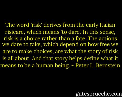 The word 'risk' derives from the early Italian risicare, which means 'to dare'. In this sense, risk is a choice rather than a fate. The actions we dare to take, which depend on how free we are to make choices, are what the story of risk is all about. And that story helps define what it means to be a human being. - Peter L. Bernstein
