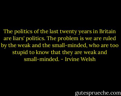 The politics of the last twenty years in Britain are liars' politics. The problem is we are ruled by the weak and the small-minded, who are too stupid to know that they are weak and small-minded. - Irvine Welsh