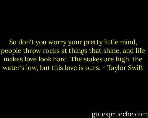 So don't you worry your pretty little mind, people throw rocks at things that shine, and life makes love look hard. The stakes are high, the water's low, but this love is ours. - Taylor Swift