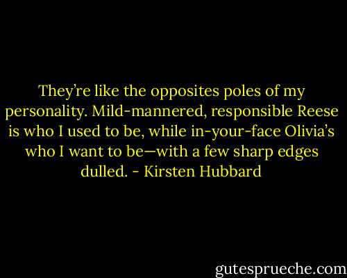 They’re like the opposites poles of my personality. Mild-mannered, responsible Reese is who I used to be, while in-your-face Olivia’s who I want to be—with a few sharp edges dulled. - Kirsten Hubbard