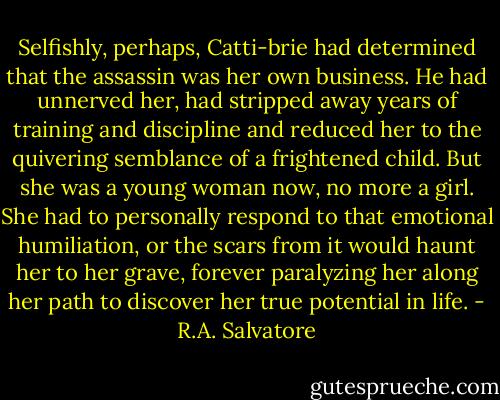 Selfishly, perhaps, Catti-brie had determined that the assassin was her own business. He had unnerved her, had stripped away years of training and discipline and reduced her to the quivering semblance of a frightened child. But she was a young woman now, no more a girl. She had to personally respond to that emotional humiliation, or the scars from it would haunt her to her grave, forever paralyzing her along her path to discover her true potential in life. - R.A. Salvatore