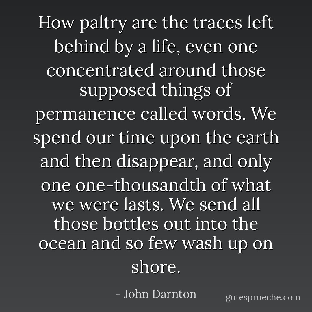 How paltry are the traces left behind by a life, even one concentrated around those supposed things of permanence called words. We spend our time upon the earth and then disappear, and only one one-thousandth of what we were lasts. We send all those bottles out into the ocean and so few wash up on shore. - John Darnton