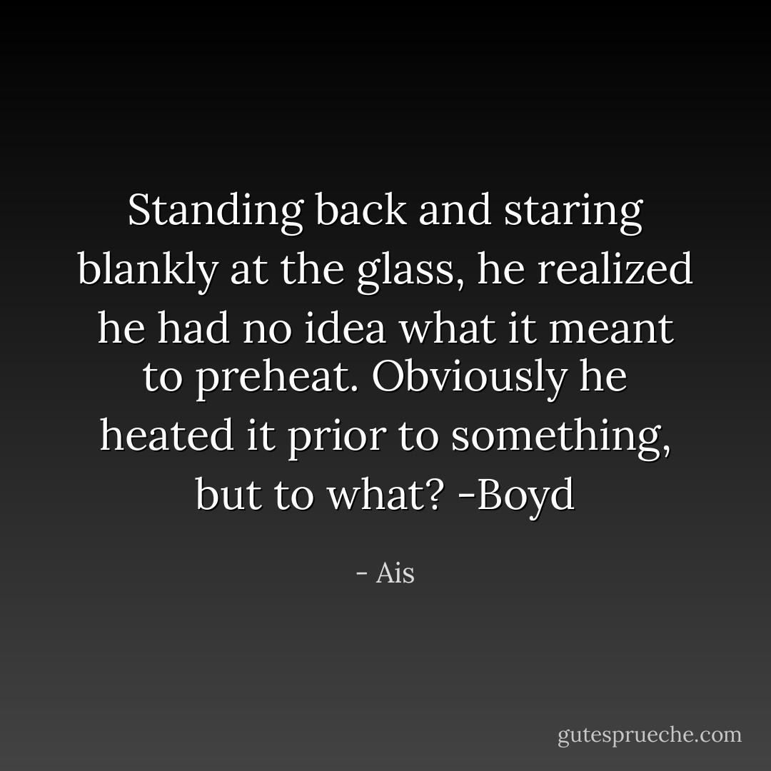 <i>Standing back and staring blankly at the glass, he realized he had no idea what it meant to preheat. Obviously he heated it prior to something, but to what?</i><br />-Boyd - Ais