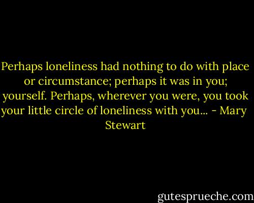 Perhaps loneliness had nothing to do with place or circumstance; perhaps it was in you; yourself. Perhaps, wherever you were, you took your little circle of loneliness with you... - Mary  Stewart