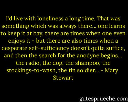 I'd live with loneliness a long time. That was something which was always there... one learns to keep it at bay, there are times when one even enjoys it - but there are also times when a desperate self-sufficiency doesn't quite suffice, and then the search for the anodyne begins... the radio, the dog, the shampoo, the stockings-to-wash, the tin soldier... - Mary  Stewart