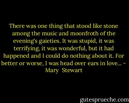 There was one thing that stood like stone among the music and moonfroth of the evening's gaieties. It was stupid, it was terrifying, it was wonderful, but it had happened and I could do nothing about it. For better or worse, I was head over ears in love... - Mary  Stewart