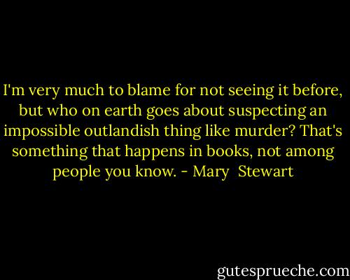 I'm very much to blame for not seeing it before, but who on earth goes about suspecting an impossible outlandish thing like murder? That's something that happens in books, not among people you know. - Mary  Stewart