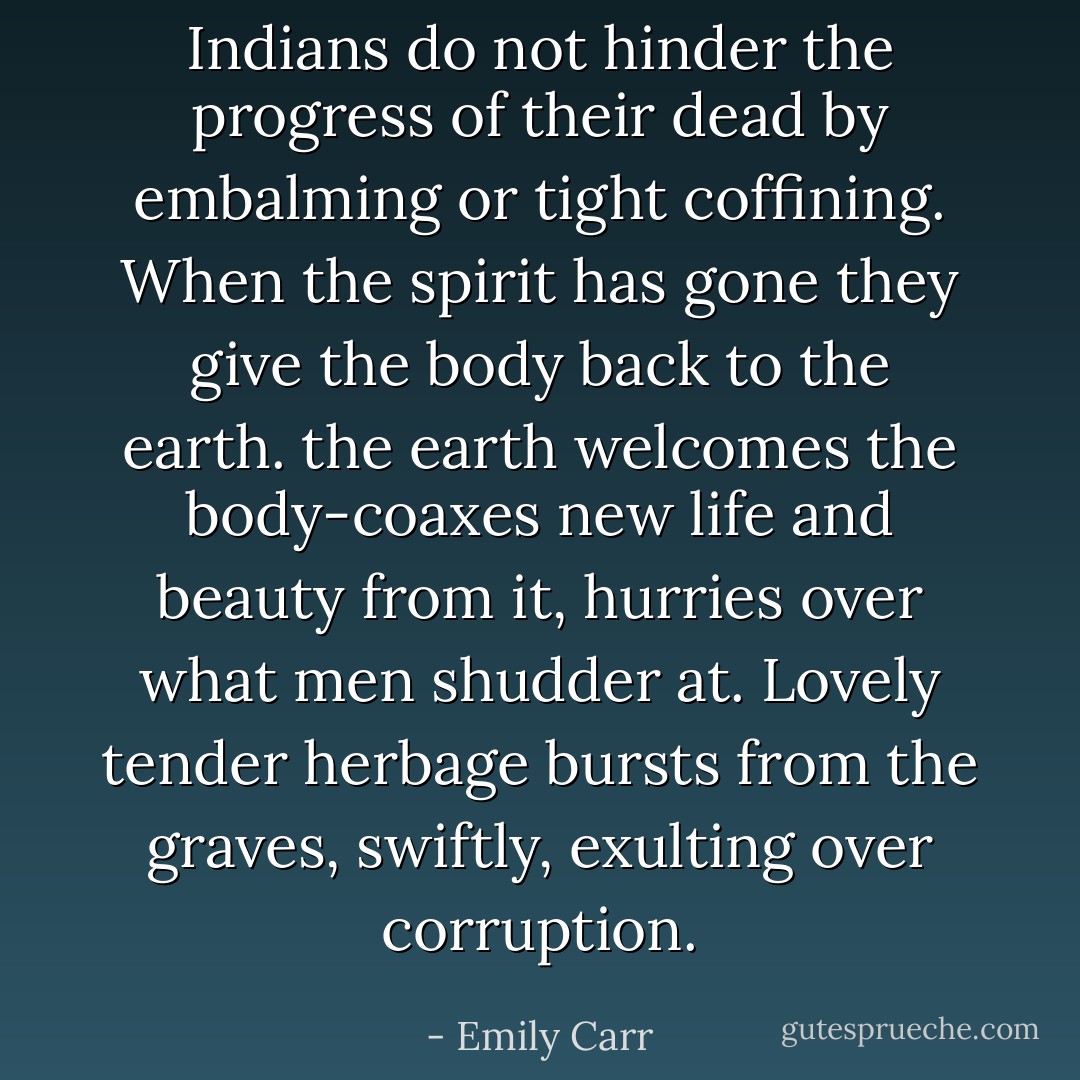Indians do not hinder the progress of their dead by embalming or tight coffining. When the spirit has gone they give the body back to the earth. the earth welcomes the body-coaxes new life and beauty from it, hurries over what men shudder at. Lovely tender herbage bursts from the graves, swiftly, exulting over corruption. - Emily Carr
