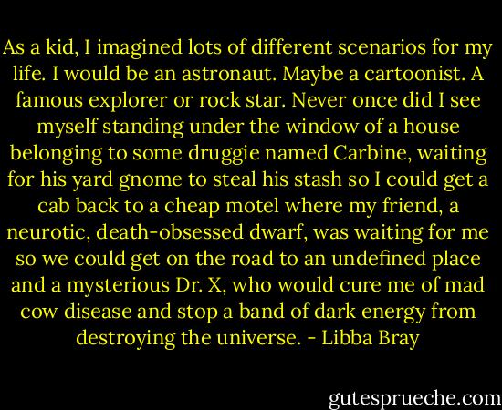 As a kid, I imagined lots of different scenarios for my life. I would be an astronaut. Maybe a cartoonist. A famous explorer or rock star. Never once did I see myself standing under the window of a house belonging to some druggie named Carbine, waiting for his yard gnome to steal his stash so I could get a cab back to a cheap motel where my friend, a neurotic, death-obsessed dwarf, was waiting for me so we could get on the road to an undefined place and a mysterious Dr. X, who would cure me of mad cow disease and stop a band of dark energy from destroying the universe. - Libba Bray