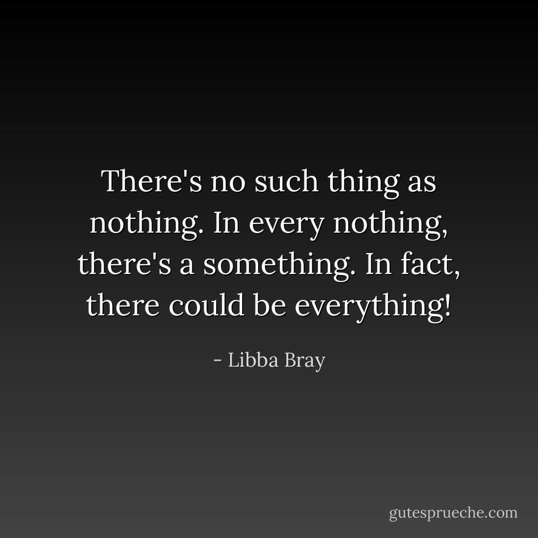 There's no such thing as nothing. In every nothing, there's a something. In fact, there could be everything! - Libba Bray