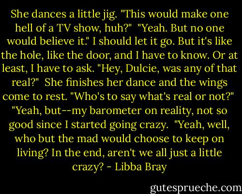 She dances a little jig. "This would make one hell of a TV show, huh?" <br />"Yeah. But no one would believe it." I should let it go. But it's like the hole, like the door, and I have to know. Or at least, I have to ask. "Hey, Dulcie, was any of that real?" <br />﻿She finishes her dance and the wings come to rest. "Who's to say what's real or not?" <br />"Yeah, but--my barometer on reality, not so good since I started going crazy. <br />"Yeah, well, who but the mad would choose to keep on living? In the end, aren't we all just a little crazy? - Libba Bray