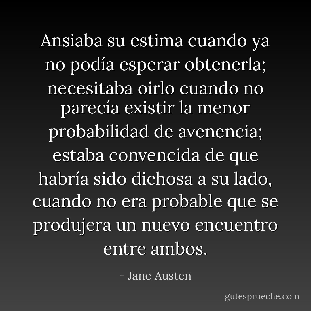Ansiaba su estima cuando ya no podía esperar obtenerla; necesitaba oirlo cuando no parecía existir la menor probabilidad de avenencia; estaba convencida de que habría sido dichosa a su lado, cuando no era probable que se produjera un nuevo encuentro entre ambos. - Jane Austen