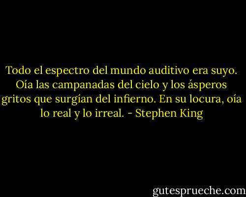 Todo el espectro del mundo auditivo era suyo. Oía las campanadas del cielo y los ásperos gritos que surgían del infierno. En su locura, oía lo real y lo irreal. - Stephen King