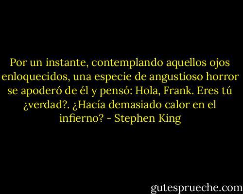 Por un instante, contemplando aquellos ojos enloquecidos, una especie de angustioso horror se apoderó de él y pensó: Hola, Frank. Eres tú ¿verdad?. ¿Hacía demasiado calor en el infierno? - Stephen King