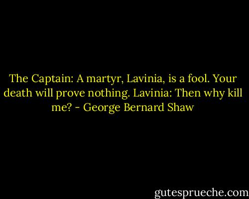 The Captain: A martyr, Lavinia, is a fool. Your death will prove nothing.<br />Lavinia: Then why kill me? - George Bernard Shaw