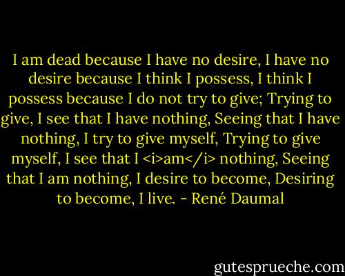 I am dead because I have no desire,<br />I have no desire because I think I possess,<br />I think I possess because I do not try to give;<br />Trying to give, I see that I have nothing,<br />Seeing that I have nothing, I try to give myself,<br />Trying to give myself, I see that I <i>am</i> nothing,<br />Seeing that I am nothing, I desire to become,<br />Desiring to become, I live. - René Daumal