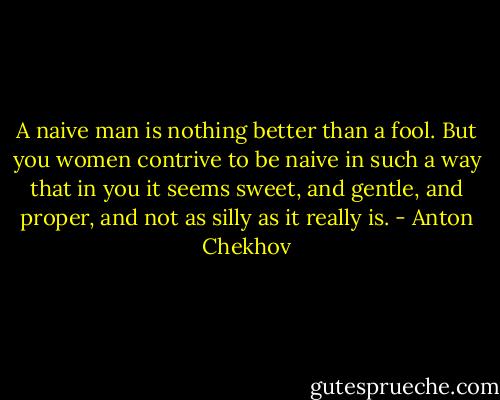 A naive man is nothing better than a fool. But you women contrive to be naive in such a way that in you it seems sweet, and gentle, and proper, and not as silly as it really is. - Anton Chekhov