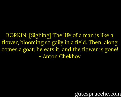 BORKIN: [Sighing] The life of a man is like a flower, blooming so gaily in a field. Then, along comes a goat, he eats it, and the flower is gone! - Anton Chekhov